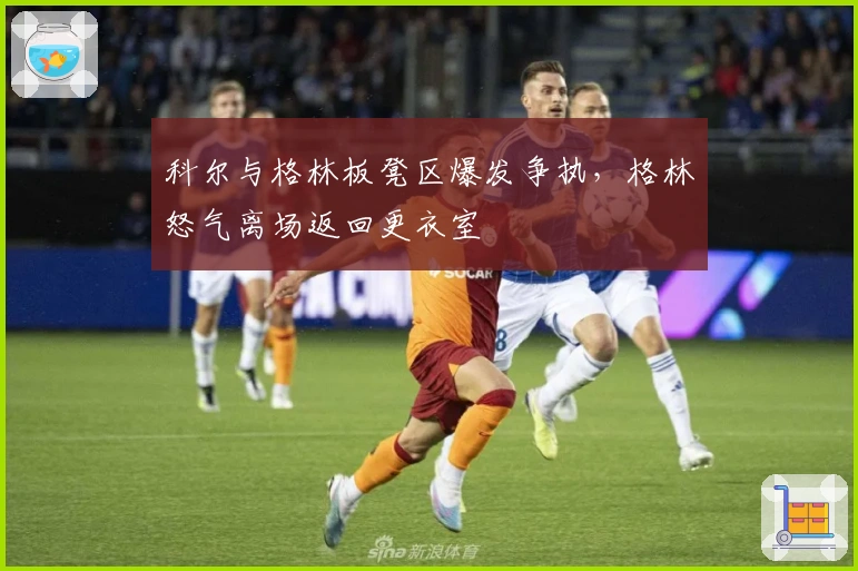 科尔与格林板凳区爆发争执，格林怒气离场返回更衣室