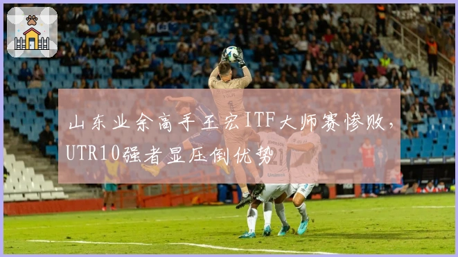 山东业余高手王宏ITF大师赛惨败，UTR10强者显压倒优势