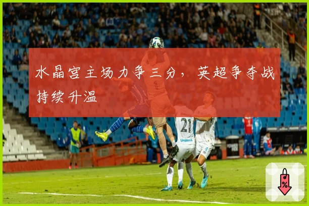 水晶宫主场力争三分,英超争夺战持续升温