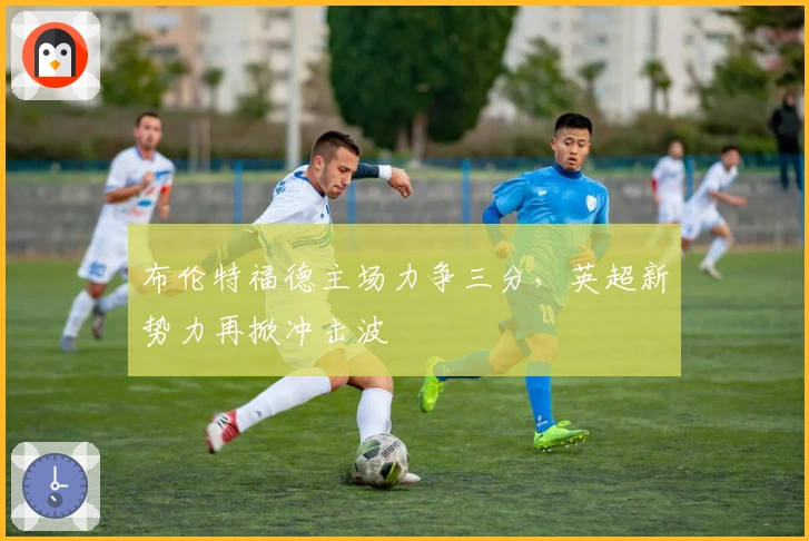 布伦特福德主场力争三分,英超新势力再掀冲击波