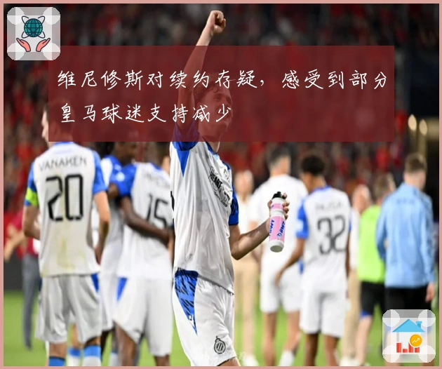 维尼修斯对续约存疑，感受到部分皇马球迷支持减少