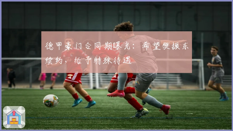 德甲豪门合同期曝光：希望樊振东续约，给予特殊待遇